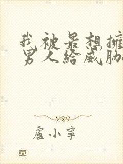 我被最想拥抱的男人给威胁了动漫无删减