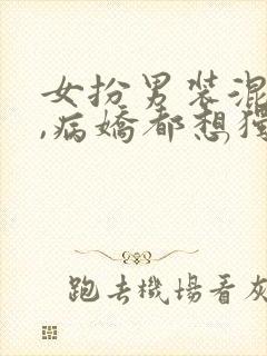 女扮男装混男寝,病娇都想独占我小说