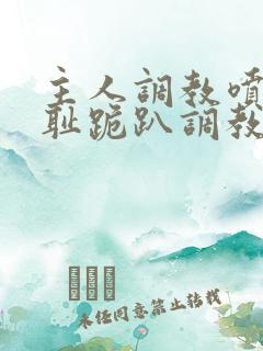 主人调教喷水羞耻跪趴调教