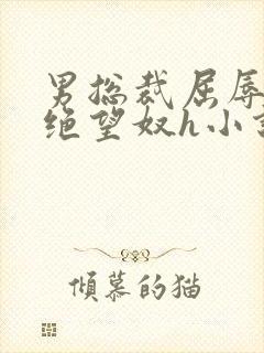 男总裁屈辱调教绝望奴h小说