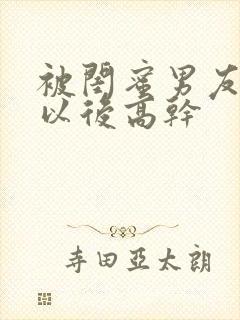 被闺蜜男友上错以后高干