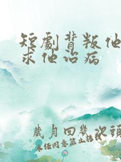 短剧背叛他的人求他治病