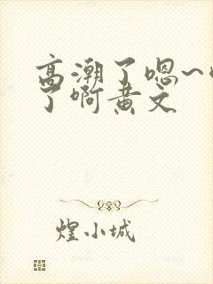 高潮了嗯~喷水了啊黄文