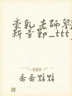 豪乳老师刘艳最新章节_tttjjj_200