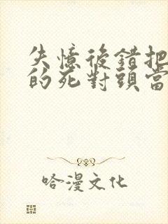 失忆后错把前夫的死对头当老公 全文