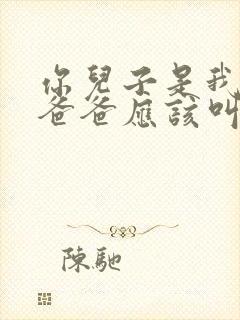 你儿子是我儿子爸爸应该叫我什么