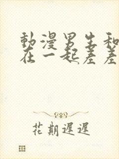 动漫男生和女生在一起差差视频下载