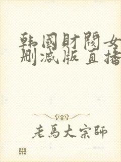 韩国财阀女团无删减版直播