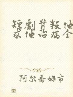 短剧背叛他的人求他治病全集