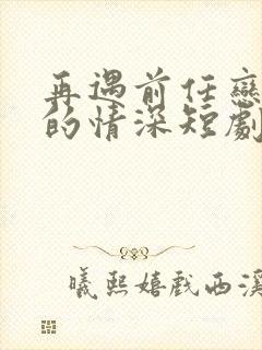 再遇前任恋上他的情深短剧全集