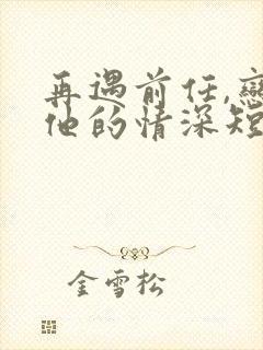 再遇前任,恋上他的情深短剧全集下载