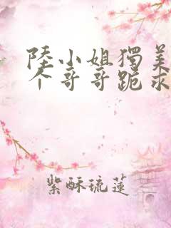 陆小姐独美后六个哥哥跪求原谅在线全本阅读