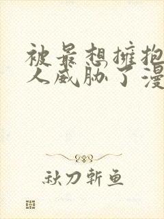 被最想拥抱的男人威胁了漫画免费无删减