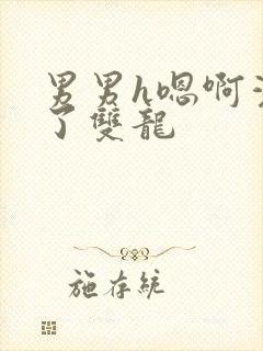 男男h嗯啊灌满了双龙