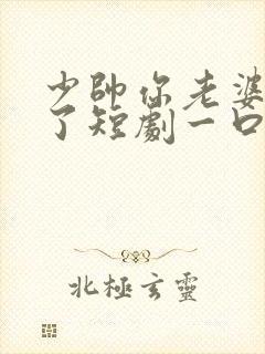 少帅你老婆又跑了短剧一口气看完