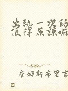 出轨一次的男人值得原谅嘛