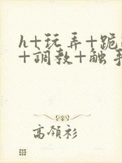 h+玩弄+跪趴+调教+触手