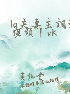 lq夫妻主调教视频丨vk