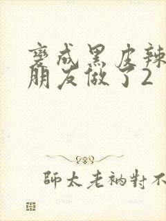 变成黑皮辣妹和朋友做了2