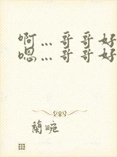 啊…哥哥好棒 嗯…哥哥好厉害