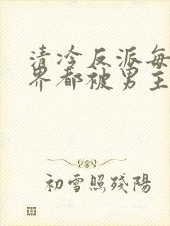 清冷反派每个世界都被男主艹的哭唧唧