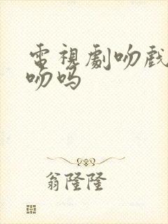 电视剧吻戏是真吻吗