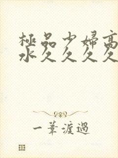 极品少妇高潮喷水久久久久久