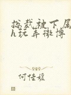 总裁被下属调教h玩弄微博