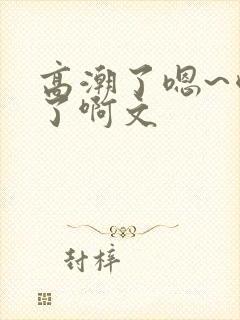 高潮了嗯~喷水了啊文