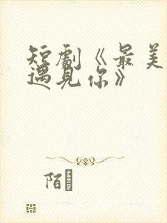 短剧《最美时候遇见你》