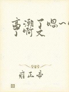 高潮了嗯~喷水了啊文