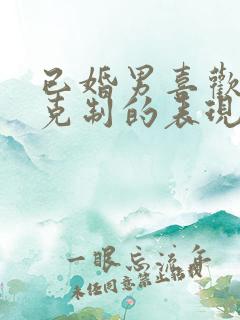 已婚男喜欢你又克制的表现