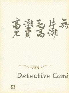 高潮毛片无遮挡免费高潮