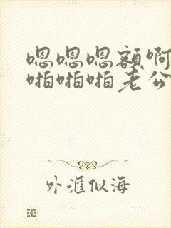 嗯嗯嗯额啊轻点啪啪啪老公