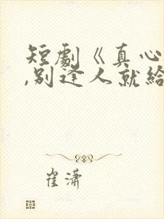 短剧《真心很贵,别逢人就给》全集