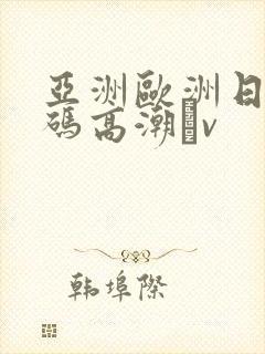 亚洲欧洲日产国码高潮αv