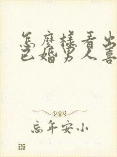 怎么样看出一个已婚男人喜欢你