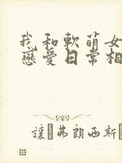 我和软萌女友的恋爱日常相似的小说