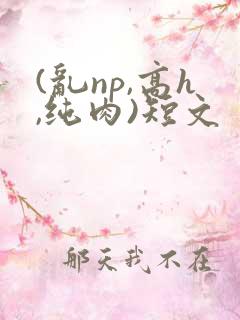 (乱np,高h,纯肉)短文