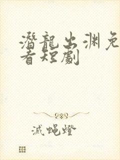 潜龙出渊免费观看短剧
