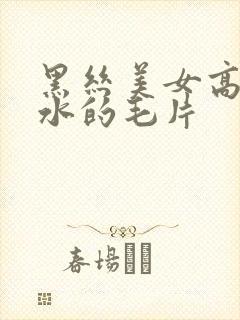 黑丝美女高潮喷水的毛片