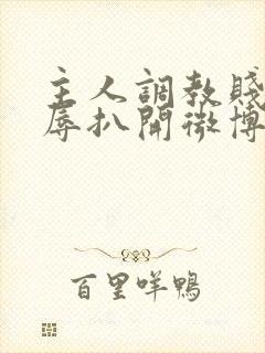 主人调教贱奴羞辱扒开微博小说