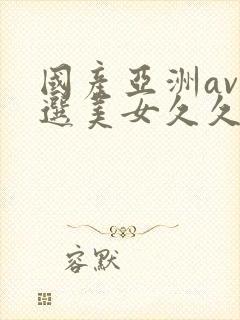 国产亚洲av精选美女久久久