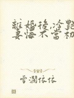 离婚后,冷艳前妻悔不当初顾清雪在线全文