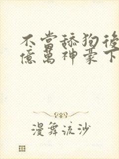 不当舔狗后成了亿万神豪下拉式免费漫画