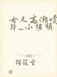 女人高潮喷水毛片_小视频