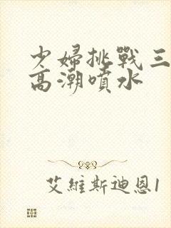 少妇挑战三黑人高潮喷水