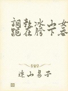 调教冰山女总裁跪在胯下吞吐