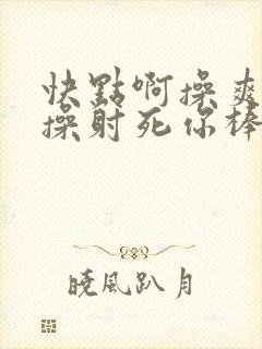 快点啊操爽射啊操射死你棒