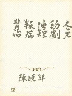 背叛他的人求他治病短剧免费版